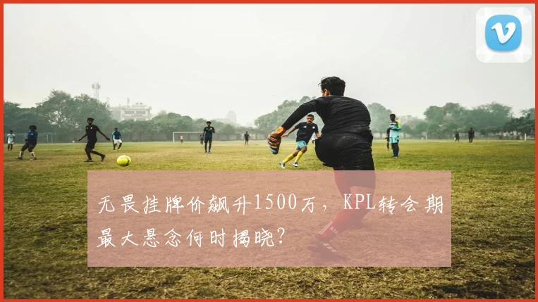 无畏挂牌价飙升1500万，KPL转会期最大悬念何时揭晓？