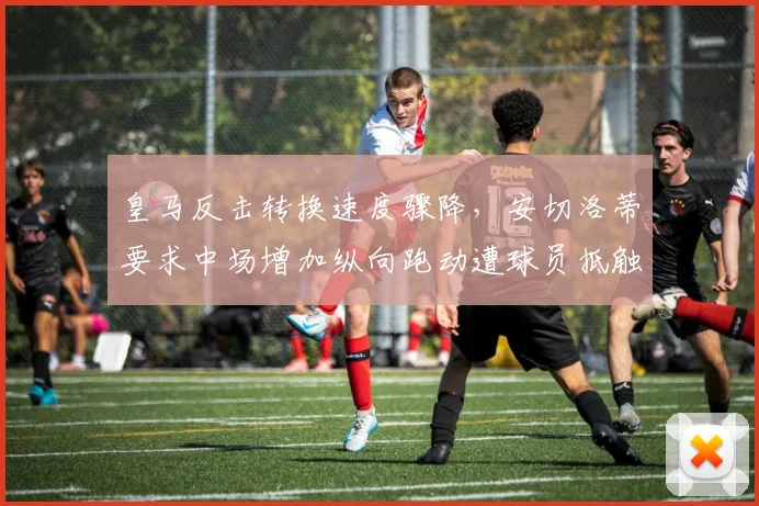 皇马反击转换速度骤降，安切洛蒂要求中场增加纵向跑动遭球员抵触
