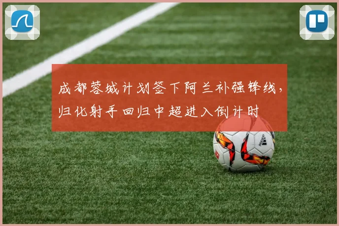 成都蓉城计划签下阿兰补强锋线，归化射手回归中超进入倒计时