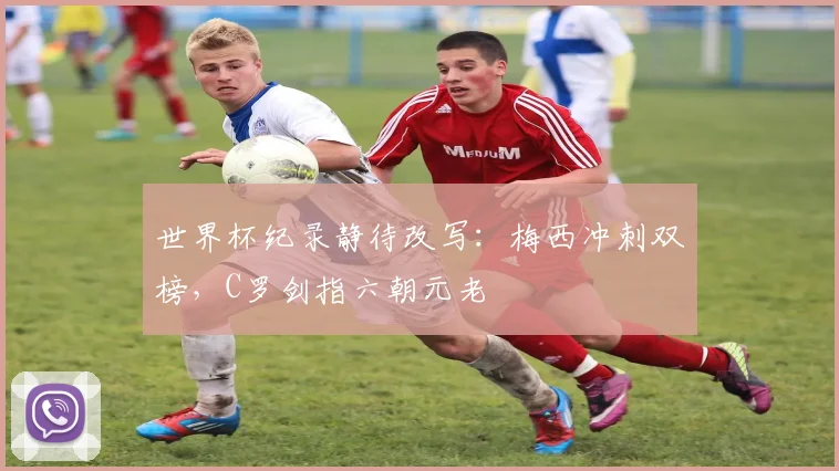世界杯纪录静待改写:梅西冲刺双榜,C罗剑指六朝元老