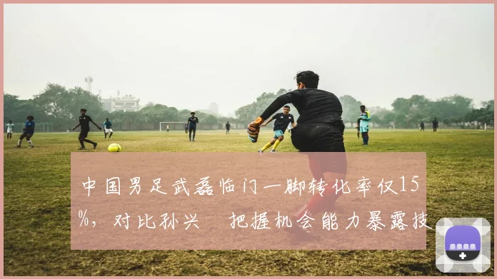 中国男足武磊临门一脚转化率仅15%，对比孙兴慜把握机会能力暴露技术鸿沟