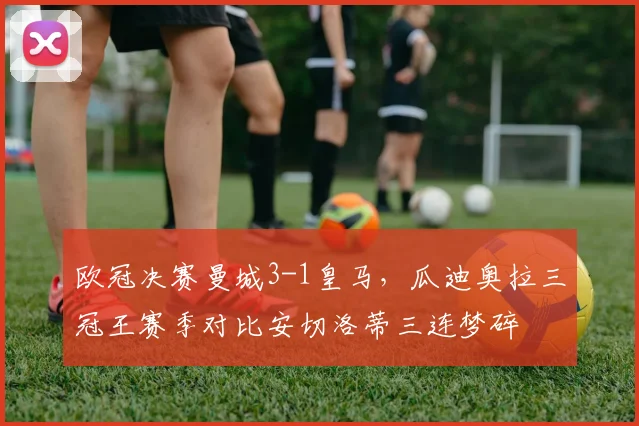 欧冠决赛曼城3-1皇马，瓜迪奥拉三冠王赛季对比安切洛蒂三连梦碎