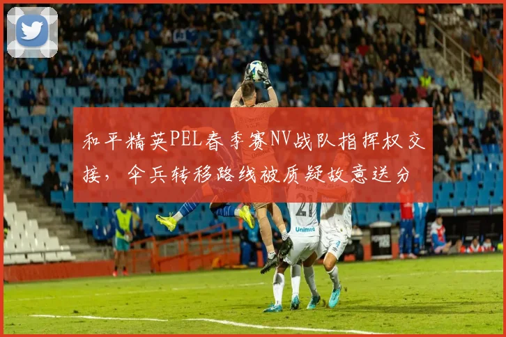 和平精英PEL春季赛NV战队指挥权交接，伞兵转移路线被质疑故意送分